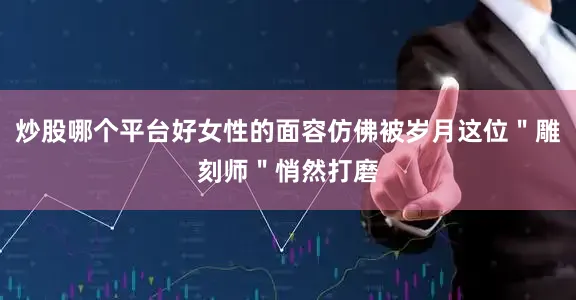 炒股哪个平台好女性的面容仿佛被岁月这位＂雕刻师＂悄然打磨