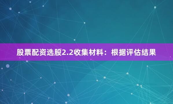 股票配资选股2.2收集材料：根据评估结果