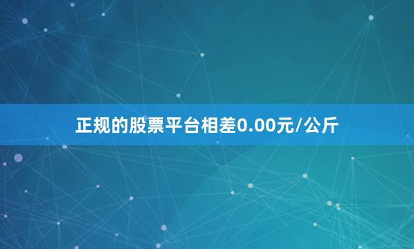 正规的股票平台相差0.00元/公斤