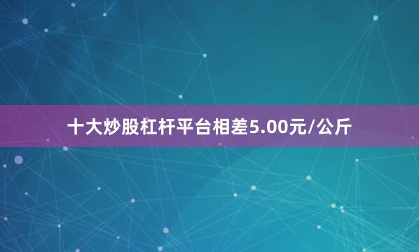 十大炒股杠杆平台相差5.00元/公斤