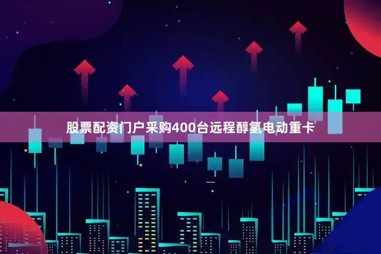 股票配资门户采购400台远程醇氢电动重卡