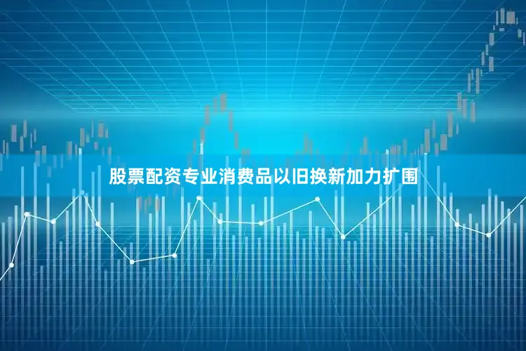 股票配资专业消费品以旧换新加力扩围