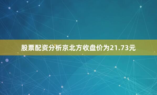 股票配资分析京北方收盘价为21.73元