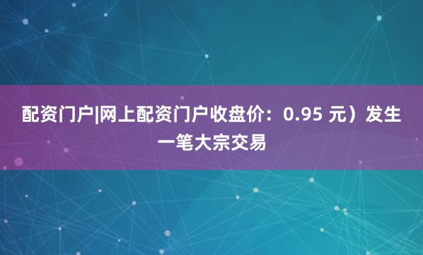 配资门户|网上配资门户收盘价：0.95 元）发生一笔大宗交易