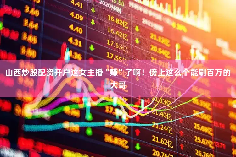 山西炒股配资开户这女主播“赚”了啊！傍上这么个能刷百万的大哥