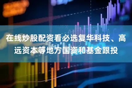 在线炒股配资看必选复华科技、高远资本等地方国资和基金跟投