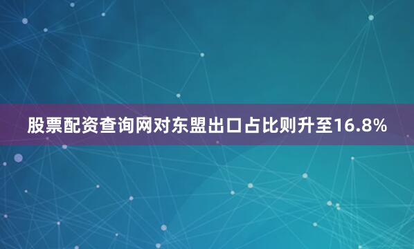 股票配资查询网对东盟出口占比则升至16.8%