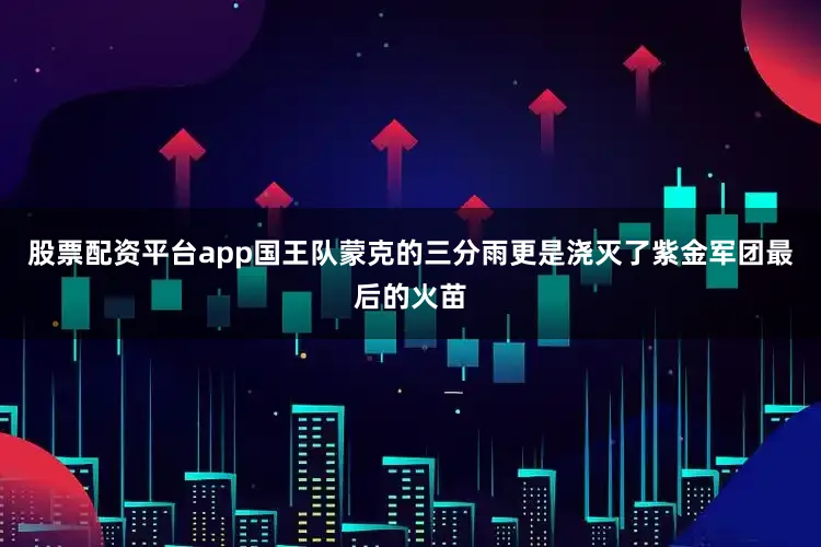 股票配资平台app国王队蒙克的三分雨更是浇灭了紫金军团最后的火苗
