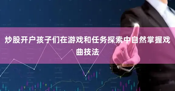 炒股开户孩子们在游戏和任务探索中自然掌握戏曲技法