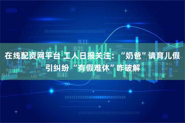 在线配资网平台 工人日报关注：“奶爸”请育儿假引纠纷 “有假难休”咋破解