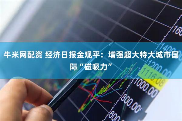 牛米网配资 经济日报金观平：增强超大特大城市国际“磁吸力”
