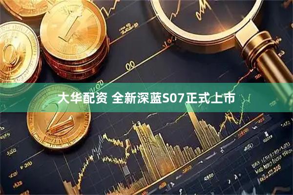 大华配资 全新深蓝S07正式上市