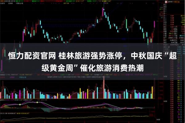 恒力配资官网 桂林旅游强势涨停，中秋国庆“超级黄金周”催化旅游消费热潮