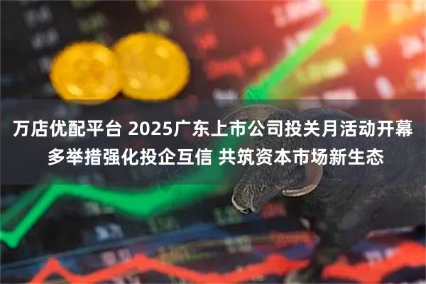 万店优配平台 2025广东上市公司投关月活动开幕 多举措强化投企互信 共筑资本市场新生态