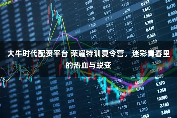 大牛时代配资平台 荣耀特训夏令营，迷彩青春里的热血与蜕变