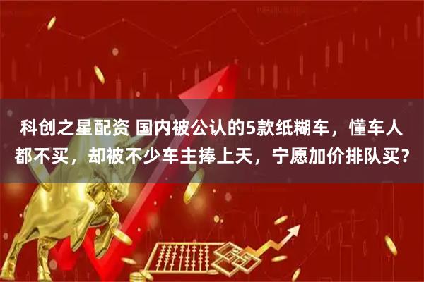 科创之星配资 国内被公认的5款纸糊车，懂车人都不买，却被不少车主捧上天，宁愿加价排队买？