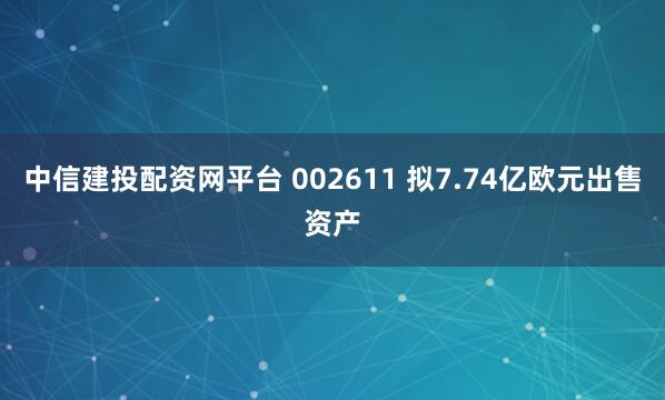 中信建投配资网平台 002611 拟7.74亿欧元出售资产