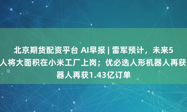 北京期货配资平台 AI早报 | 雷军预计，未来5年人形机器人将大面积在小米工厂上岗；优必选人形机器人再获1.43亿订单