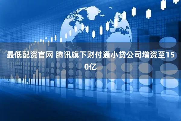 最低配资官网 腾讯旗下财付通小贷公司增资至150亿