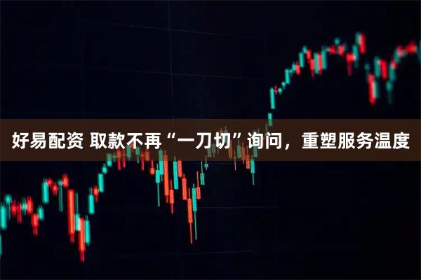 好易配资 取款不再“一刀切”询问，重塑服务温度