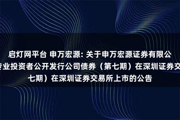 启灯网平台 申万宏源: 关于申万宏源证券有限公司2025年面向专业投资者公开发行公司债券（第七期）在深圳证券交易所上市的公告