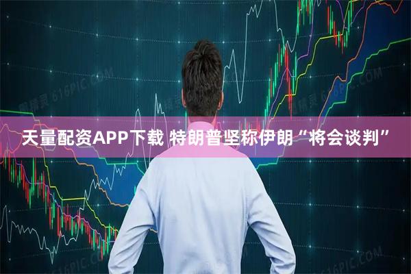 天量配资APP下载 特朗普坚称伊朗“将会谈判”