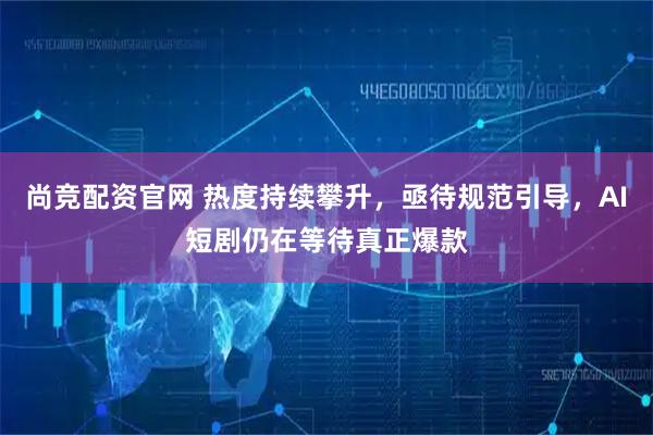 尚竞配资官网 热度持续攀升，亟待规范引导，AI短剧仍在等待真正爆款