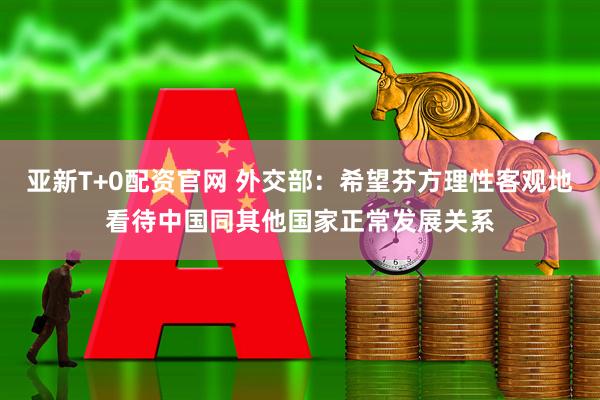 亚新T+0配资官网 外交部：希望芬方理性客观地看待中国同其他国家正常发展关系