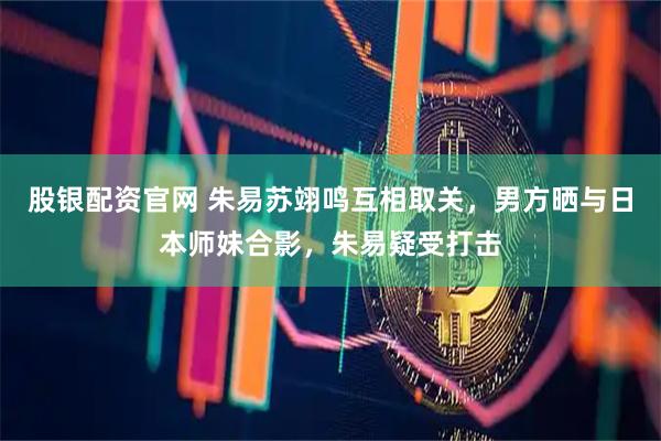 股银配资官网 朱易苏翊鸣互相取关，男方晒与日本师妹合影，朱易疑受打击