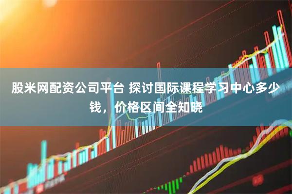 股米网配资公司平台 探讨国际课程学习中心多少钱，价格区间全知晓