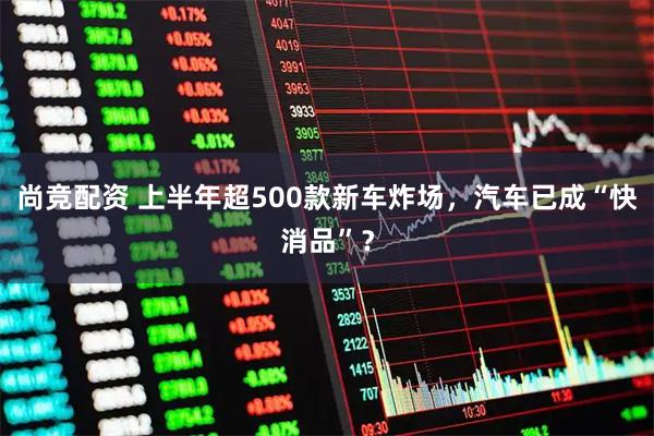尚竞配资 上半年超500款新车炸场，汽车已成“快消品”？